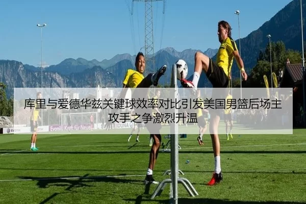 库里与爱德华兹关键球效率对比引发美国男篮后场主攻手之争激烈升温